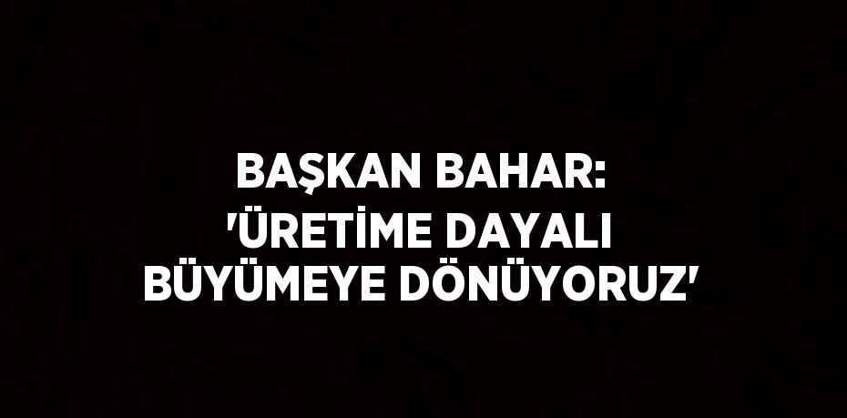 BAŞKAN BAHAR: 'ÜRETİME DAYALI BÜYÜMEYE DÖNÜYORUZ'