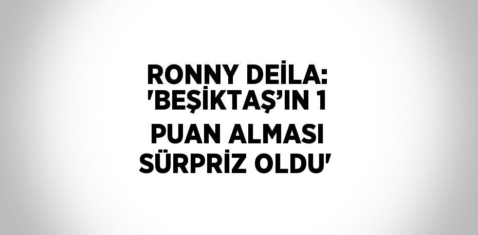 RONNY DEİLA: 'BEŞİKTAŞ’IN 1 PUAN ALMASI SÜRPRİZ OLDU'