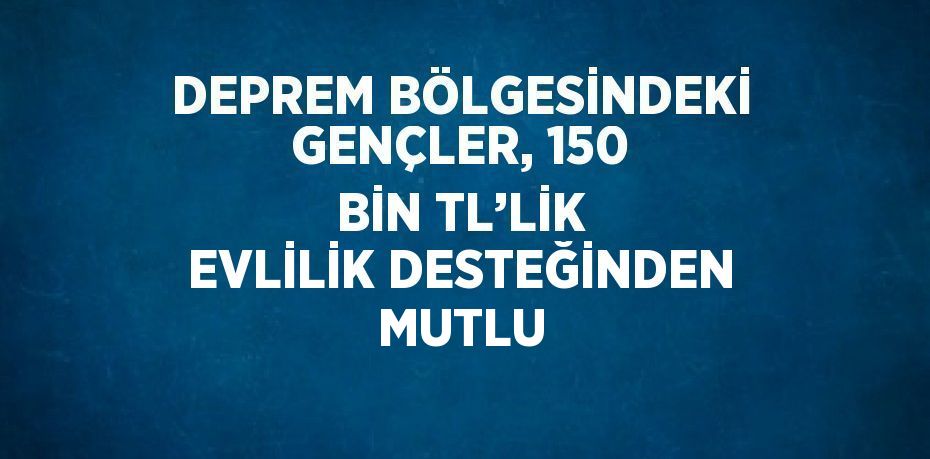 DEPREM BÖLGESİNDEKİ GENÇLER, 150 BİN TL’LİK EVLİLİK DESTEĞİNDEN MUTLU