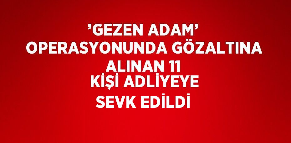 ’GEZEN ADAM’ OPERASYONUNDA GÖZALTINA ALINAN 11 KİŞİ ADLİYEYE SEVK EDİLDİ