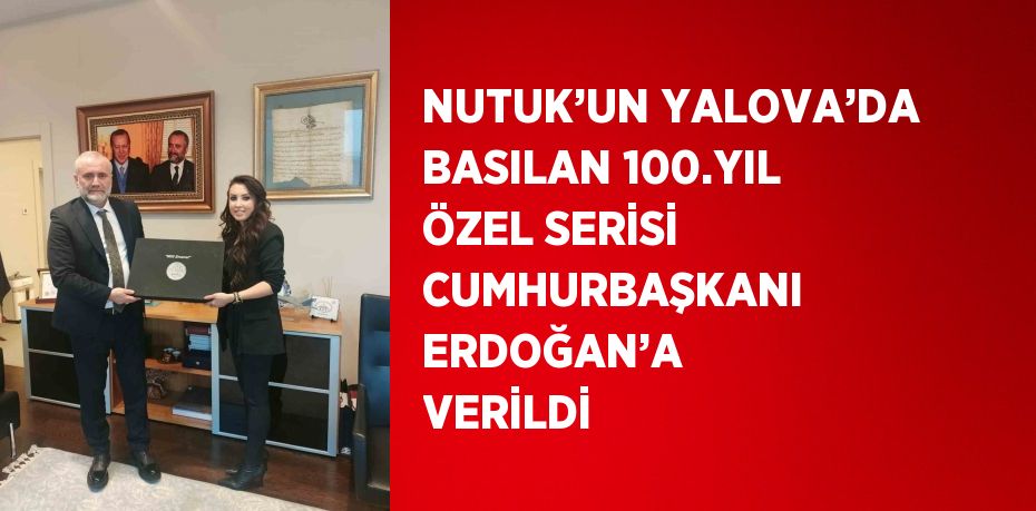 NUTUK’UN YALOVA’DA BASILAN 100.YIL ÖZEL SERİSİ CUMHURBAŞKANI ERDOĞAN’A VERİLDİ