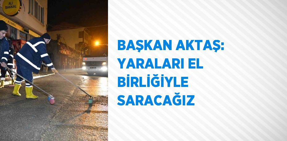 BAŞKAN AKTAŞ: YARALARI EL BİRLİĞİYLE SARACAĞIZ