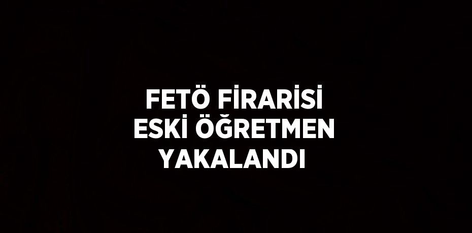 FETÖ FİRARİSİ ESKİ ÖĞRETMEN YAKALANDI