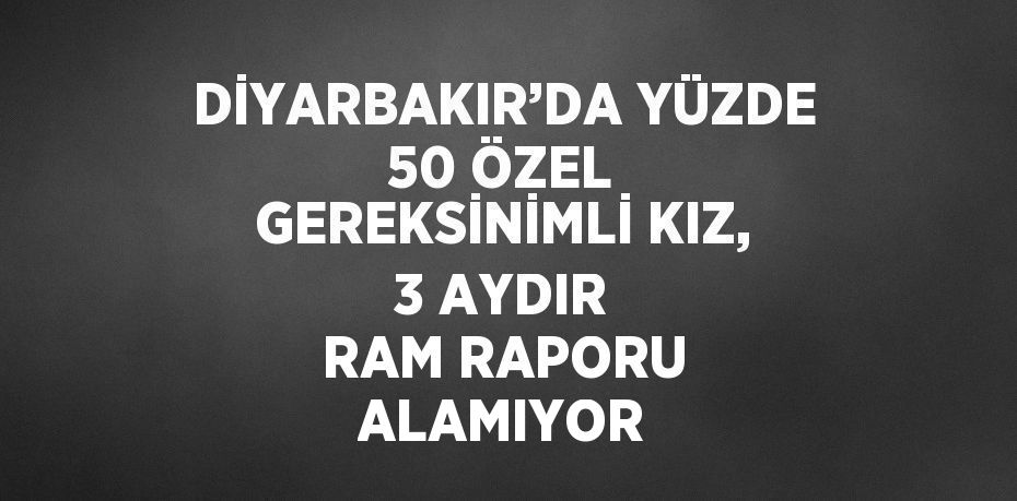 DİYARBAKIR’DA YÜZDE 50 ÖZEL GEREKSİNİMLİ KIZ, 3 AYDIR RAM RAPORU ALAMIYOR