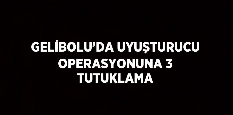 GELİBOLU’DA UYUŞTURUCU OPERASYONUNA 3 TUTUKLAMA