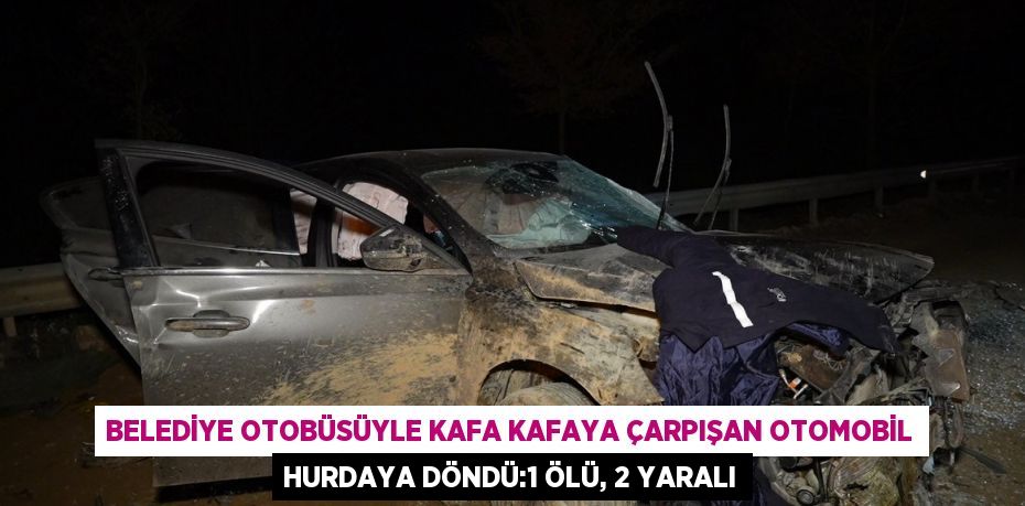 BELEDİYE OTOBÜSÜYLE KAFA KAFAYA ÇARPIŞAN OTOMOBİL HURDAYA DÖNDÜ:1 ÖLÜ, 2 YARALI