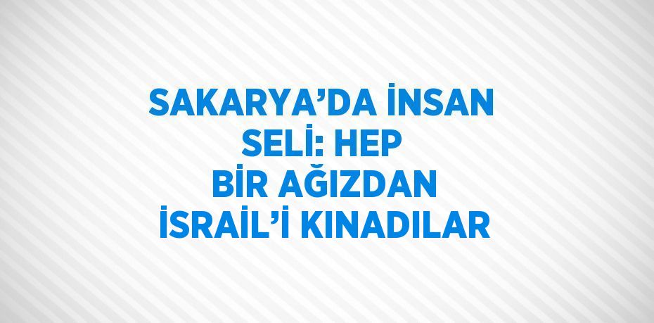 SAKARYA’DA İNSAN SELİ: HEP BİR AĞIZDAN İSRAİL’İ KINADILAR