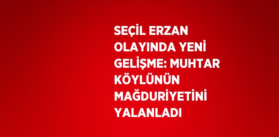 SEÇİL ERZAN OLAYINDA YENİ GELİŞME: MUHTAR KÖYLÜNÜN MAĞDURİYETİNİ YALANLADI