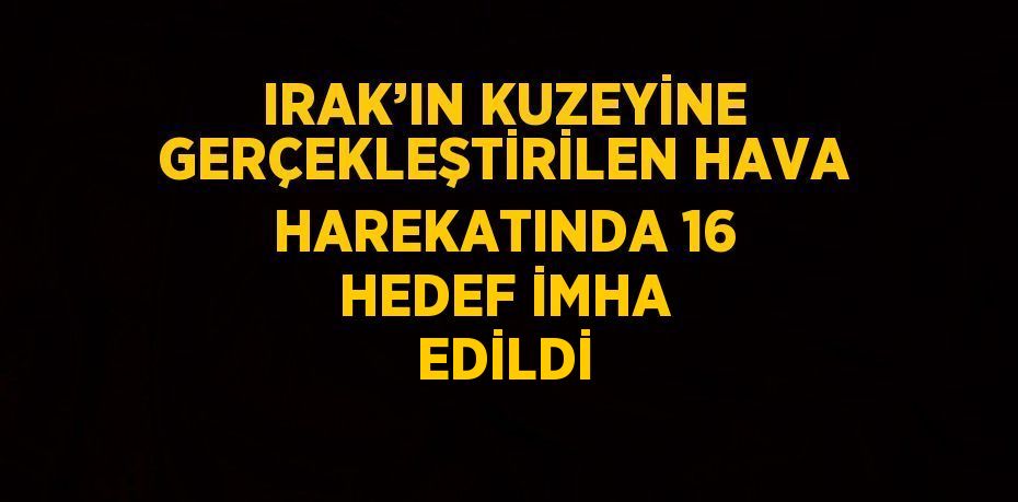 IRAK’IN KUZEYİNE GERÇEKLEŞTİRİLEN HAVA HAREKATINDA 16 HEDEF İMHA EDİLDİ