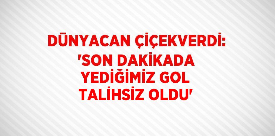 DÜNYACAN ÇİÇEKVERDİ: 'SON DAKİKADA YEDİĞİMİZ GOL TALİHSİZ OLDU'