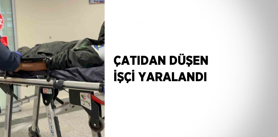 ÇATIDAN DÜŞEN İŞÇİ YARALANDI