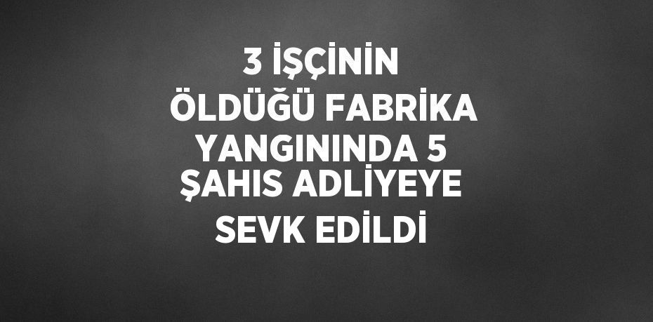 3 İŞÇİNİN ÖLDÜĞÜ FABRİKA YANGININDA 5 ŞAHIS ADLİYEYE SEVK EDİLDİ