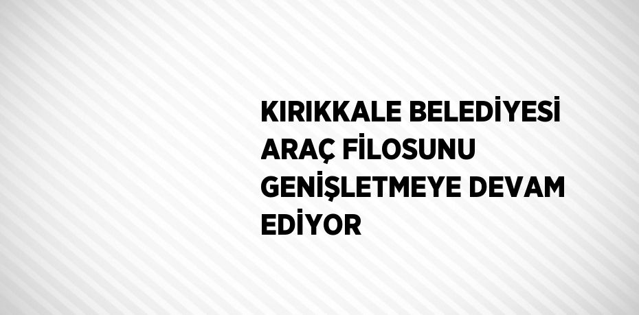 KIRIKKALE BELEDİYESİ ARAÇ FİLOSUNU GENİŞLETMEYE DEVAM EDİYOR