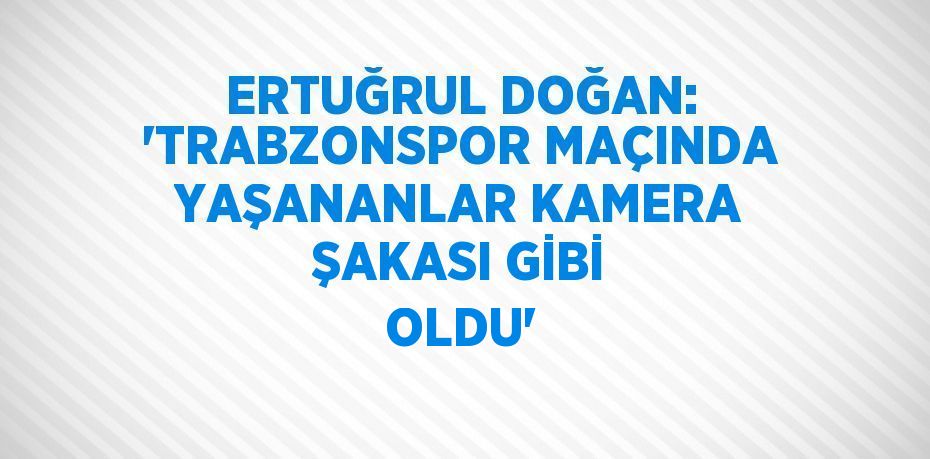 ERTUĞRUL DOĞAN: 'TRABZONSPOR MAÇINDA YAŞANANLAR KAMERA ŞAKASI GİBİ OLDU'