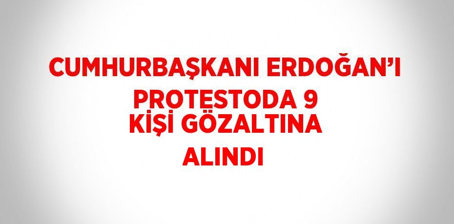 CUMHURBAŞKANI ERDOĞAN’I PROTESTODA 9 KİŞİ GÖZALTINA ALINDI