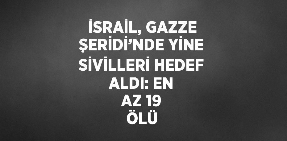 İSRAİL, GAZZE ŞERİDİ’NDE YİNE SİVİLLERİ HEDEF ALDI: EN AZ 19 ÖLÜ