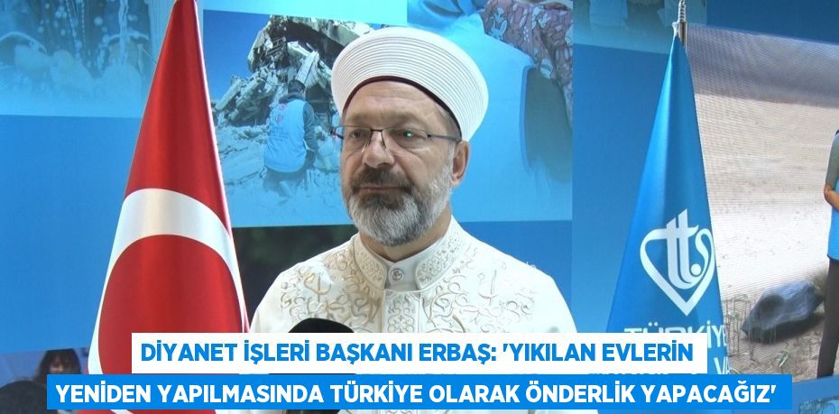 DİYANET İŞLERİ BAŞKANI ERBAŞ: 'YIKILAN EVLERİN YENİDEN YAPILMASINDA TÜRKİYE OLARAK ÖNDERLİK YAPACAĞIZ'