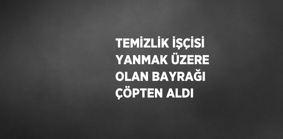 TEMİZLİK İŞÇİSİ YANMAK ÜZERE OLAN BAYRAĞI ÇÖPTEN ALDI