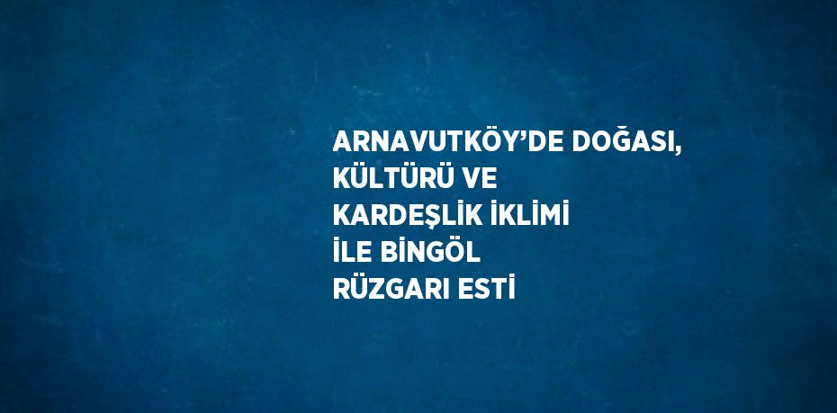 ARNAVUTKÖY’DE DOĞASI, KÜLTÜRÜ VE KARDEŞLİK İKLİMİ İLE BİNGÖL RÜZGARI ESTİ