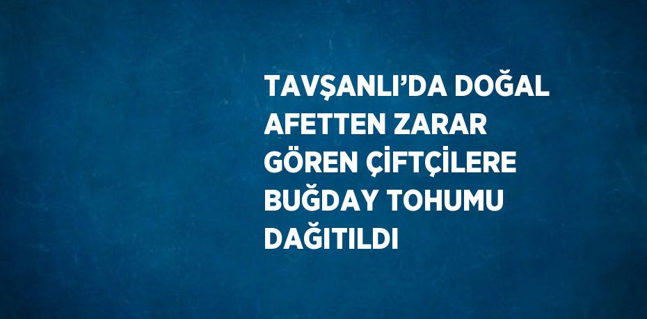 TAVŞANLI’DA DOĞAL AFETTEN ZARAR GÖREN ÇİFTÇİLERE BUĞDAY TOHUMU DAĞITILDI