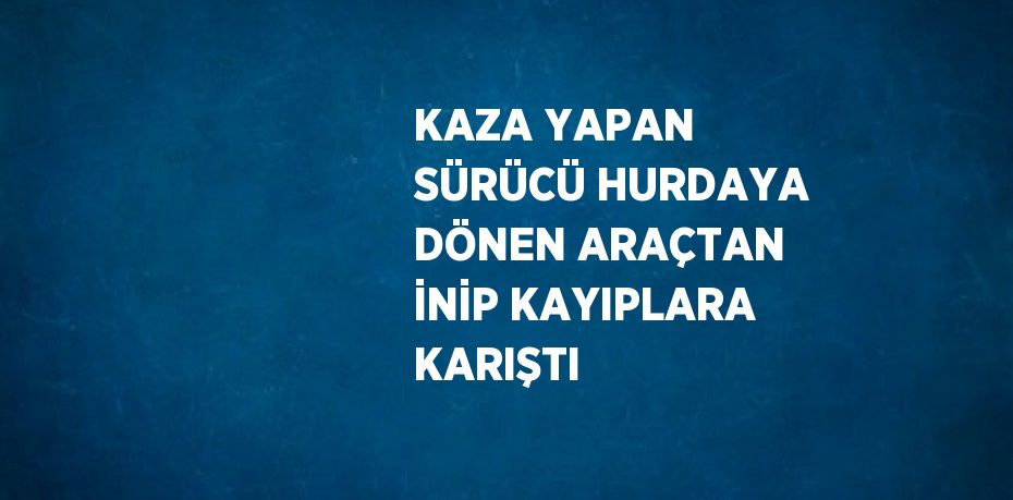 KAZA YAPAN SÜRÜCÜ HURDAYA DÖNEN ARAÇTAN İNİP KAYIPLARA KARIŞTI