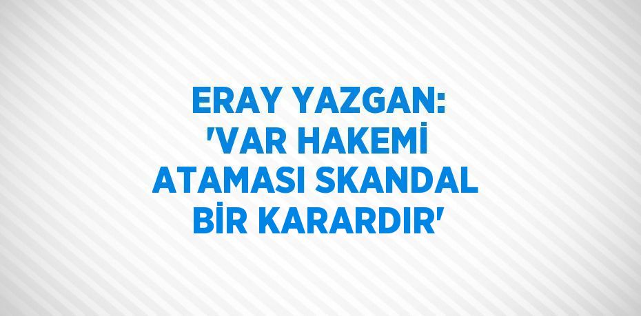 ERAY YAZGAN: 'VAR HAKEMİ ATAMASI SKANDAL BİR KARARDIR'