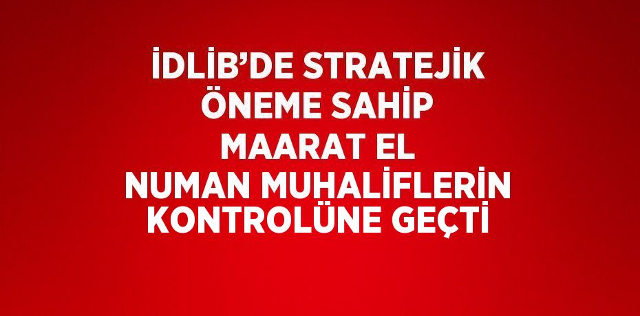 İDLİB’DE STRATEJİK ÖNEME SAHİP MAARAT EL NUMAN MUHALİFLERİN KONTROLÜNE GEÇTİ