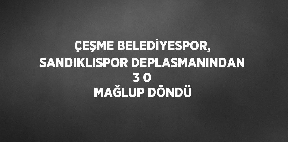 ÇEŞME BELEDİYESPOR, SANDIKLISPOR DEPLASMANINDAN 3 0 MAĞLUP DÖNDÜ