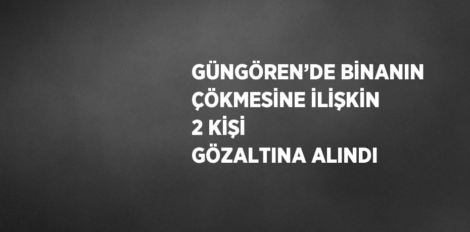 GÜNGÖREN’DE BİNANIN ÇÖKMESİNE İLİŞKİN 2 KİŞİ GÖZALTINA ALINDI