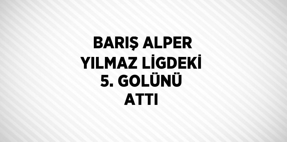 BARIŞ ALPER YILMAZ LİGDEKİ 5. GOLÜNÜ ATTI