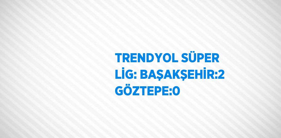 TRENDYOL SÜPER LİG: BAŞAKŞEHİR:2 GÖZTEPE:0