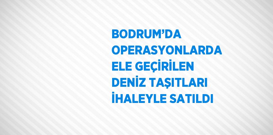 BODRUM’DA OPERASYONLARDA ELE GEÇİRİLEN DENİZ TAŞITLARI İHALEYLE SATILDI