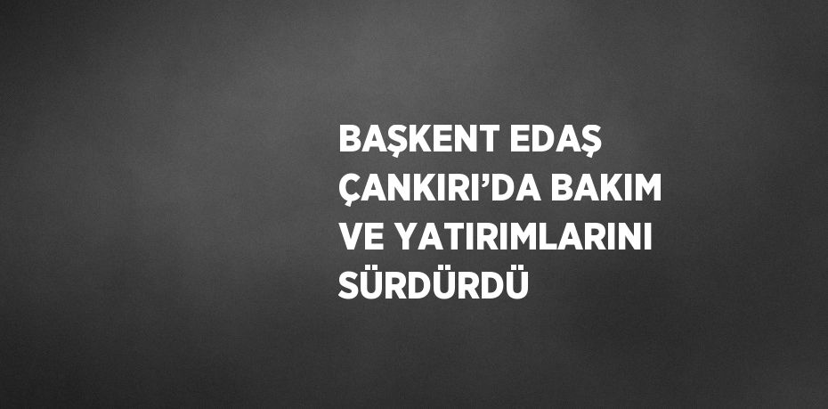 BAŞKENT EDAŞ ÇANKIRI’DA BAKIM VE YATIRIMLARINI SÜRDÜRDÜ