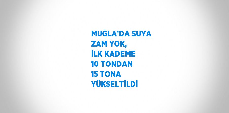 MUĞLA’DA SUYA ZAM YOK, İLK KADEME 10 TONDAN 15 TONA YÜKSELTİLDİ