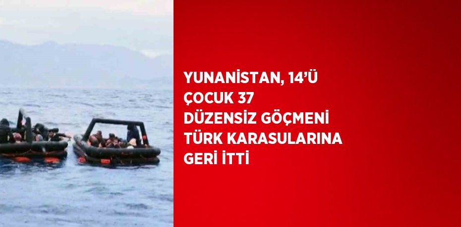 YUNANİSTAN, 14’Ü ÇOCUK 37 DÜZENSİZ GÖÇMENİ TÜRK KARASULARINA GERİ İTTİ