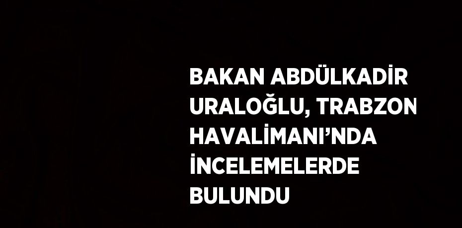 BAKAN ABDÜLKADİR URALOĞLU, TRABZON HAVALİMANI’NDA İNCELEMELERDE BULUNDU