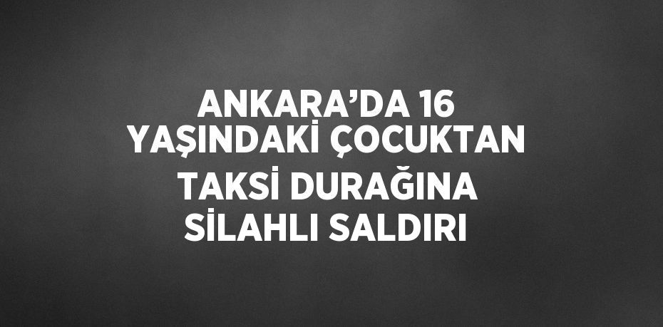 ANKARA’DA 16 YAŞINDAKİ ÇOCUKTAN TAKSİ DURAĞINA SİLAHLI SALDIRI