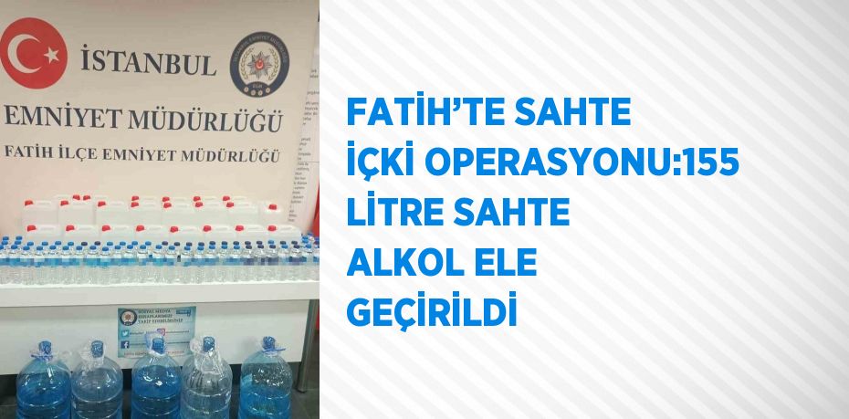 FATİH’TE SAHTE İÇKİ OPERASYONU:155 LİTRE SAHTE ALKOL ELE GEÇİRİLDİ