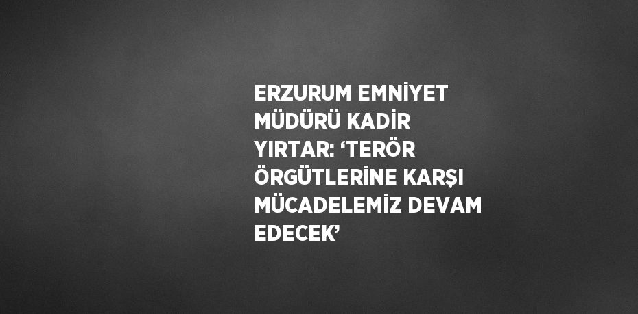 ERZURUM EMNİYET MÜDÜRÜ KADİR YIRTAR: ‘TERÖR ÖRGÜTLERİNE KARŞI MÜCADELEMİZ DEVAM EDECEK’