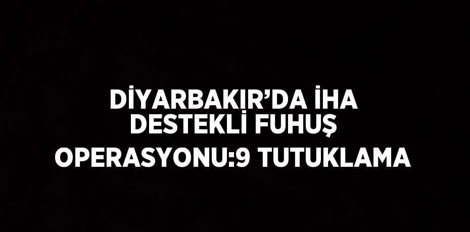 DİYARBAKIR’DA İHA DESTEKLİ FUHUŞ OPERASYONU:9 TUTUKLAMA