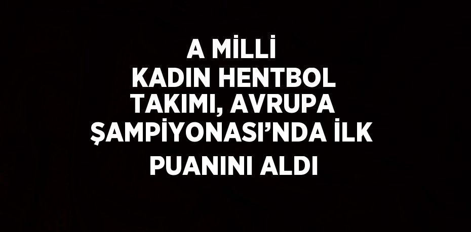 A MİLLİ KADIN HENTBOL TAKIMI, AVRUPA ŞAMPİYONASI’NDA İLK PUANINI ALDI