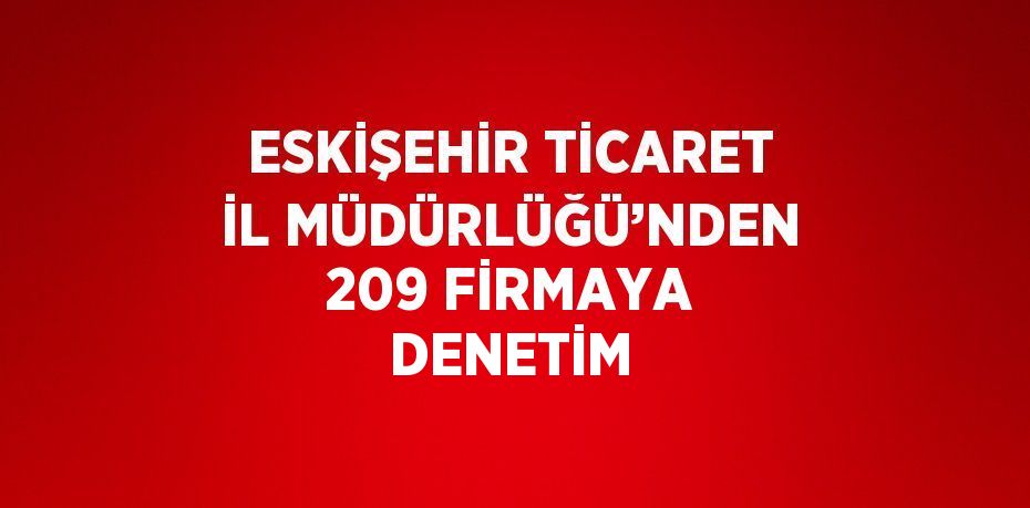 ESKİŞEHİR TİCARET İL MÜDÜRLÜĞÜ’NDEN 209 FİRMAYA DENETİM