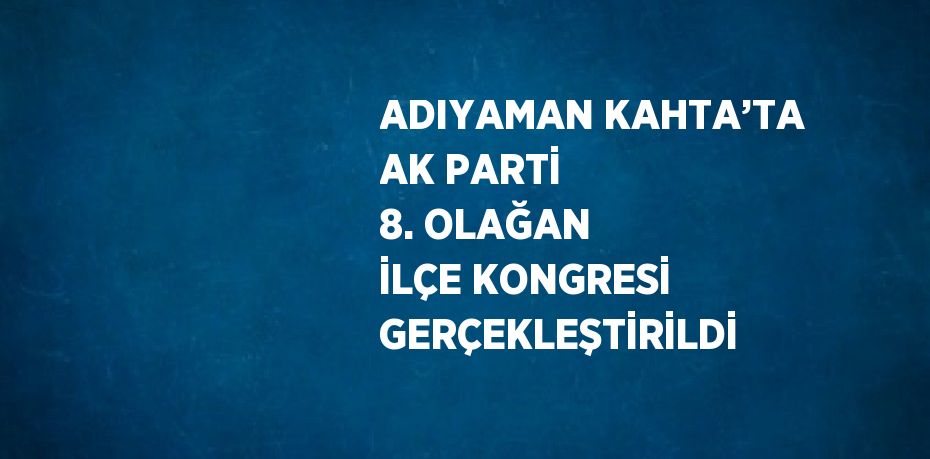 ADIYAMAN KAHTA’TA AK PARTİ 8. OLAĞAN İLÇE KONGRESİ GERÇEKLEŞTİRİLDİ