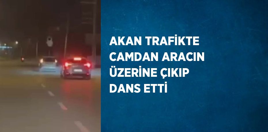 AKAN TRAFİKTE CAMDAN ARACIN ÜZERİNE ÇIKIP DANS ETTİ