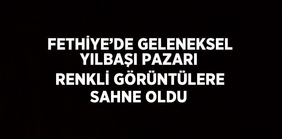 FETHİYE’DE GELENEKSEL YILBAŞI PAZARI RENKLİ GÖRÜNTÜLERE SAHNE OLDU