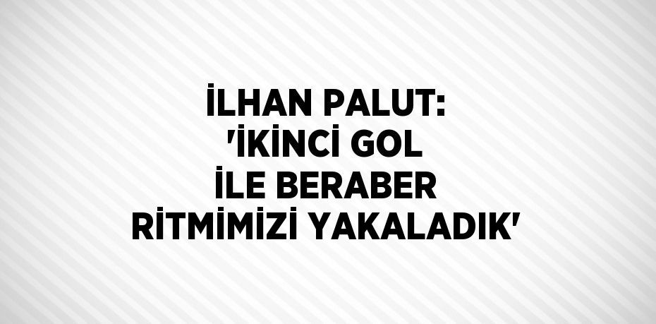 İLHAN PALUT: 'İKİNCİ GOL İLE BERABER RİTMİMİZİ YAKALADIK'