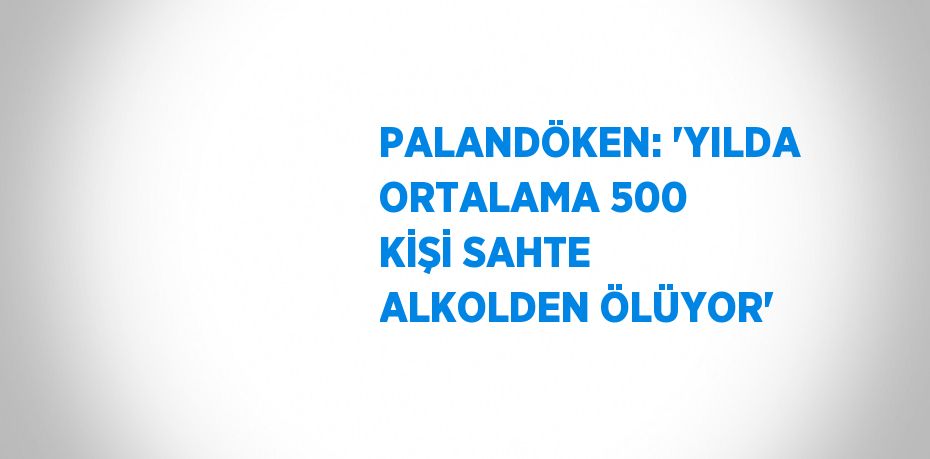 PALANDÖKEN: 'YILDA ORTALAMA 500 KİŞİ SAHTE ALKOLDEN ÖLÜYOR'