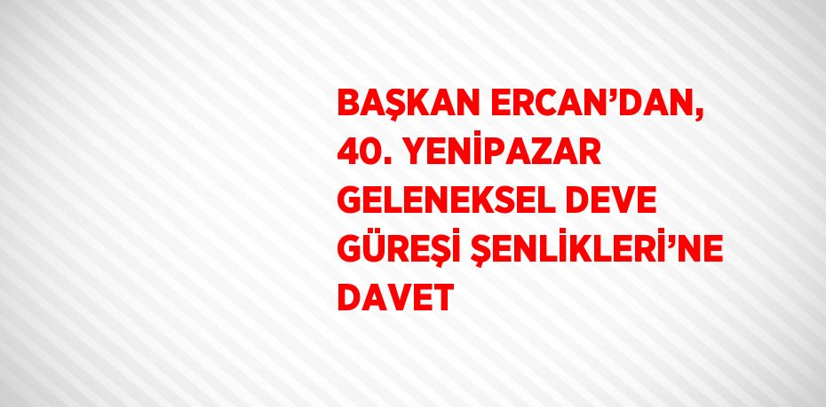 BAŞKAN ERCAN’DAN, 40. YENİPAZAR GELENEKSEL DEVE GÜREŞİ ŞENLİKLERİ’NE DAVET