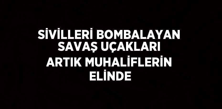 SİVİLLERİ BOMBALAYAN SAVAŞ UÇAKLARI ARTIK MUHALİFLERİN ELİNDE