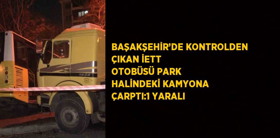 BAŞAKŞEHİR’DE KONTROLDEN ÇIKAN İETT OTOBÜSÜ PARK HALİNDEKİ KAMYONA ÇARPTI:1 YARALI